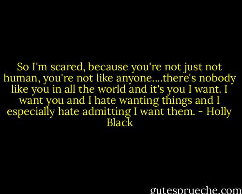 So I'm scared, because you're not just not human, you're not like anyone....there's nobody like you in all the world and it's you I want. I want you and I hate wanting things and I especially hate admitting I want them. - Holly Black
