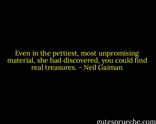 Even in the pettiest, most unpromising material, she had discovered, you could find real treasures. - Neil Gaiman