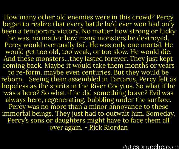 How many other old enemies were in this crowd? Percy began to realize that every battle he’d ever won had only been a temporary victory. No matter how strong or lucky he was, no matter how many monsters he destroyed, Percy would eventually fail. He was only one mortal. He would get too old, too weak, or too slow. He would die. And these monsters…they lasted forever. They just kept coming back. Maybe it would take them months or years to re-form, maybe even centuries. But they would be reborn. <br /><br />Seeing them assembled in Tartarus, Percy felt as hopeless as the spirits in the River Cocytus. So what if he was a hero? So what if he did something brave? Evil was always here, regenerating, bubbling under the surface. Percy was no more than a minor annoyance to these immortal beings. They just had to outwait him. Someday, Percy’s sons or daughters might have to face them all over again. - Rick Riordan