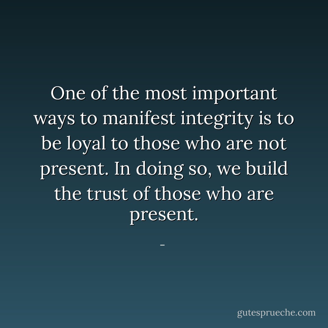 One of the most important ways to manifest integrity is to be loyal to those who are not present. In doing so, we build the trust of those who are present. - 