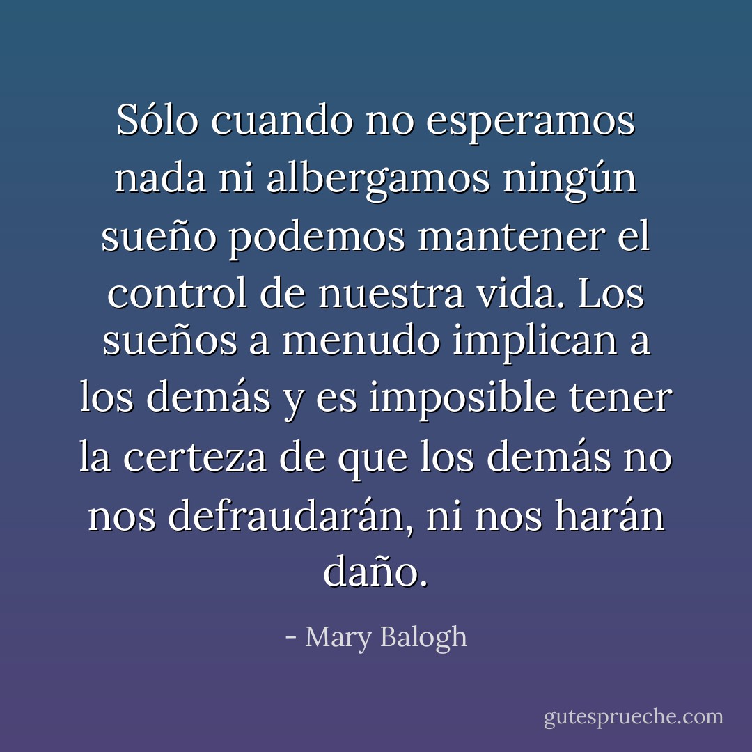 Sólo cuando no esperamos nada ni albergamos ningún sueño podemos mantener el control de nuestra vida. Los sueños a menudo implican a los demás y es imposible tener la certeza de que los demás no nos defraudarán, ni nos harán daño. - Mary Balogh