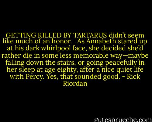 GETTING KILLED BY TARTARUS didn’t seem like much of an honor. <br /><br />As Annabeth stared up at his dark whirlpool face, she decided she’d rather die in some less memorable way—maybe falling down the stairs, or going peacefully in her sleep at age eighty, after a nice quiet life with Percy. Yes, that sounded good. - Rick Riordan