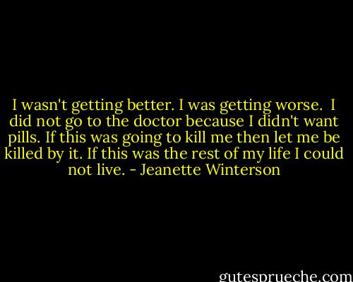 I wasn't getting better. I was getting worse.<br /><br />I did not go to the doctor because I didn't want pills. If this was going to kill me then let me be killed by it. If this was the rest of my life I could not live. - Jeanette Winterson