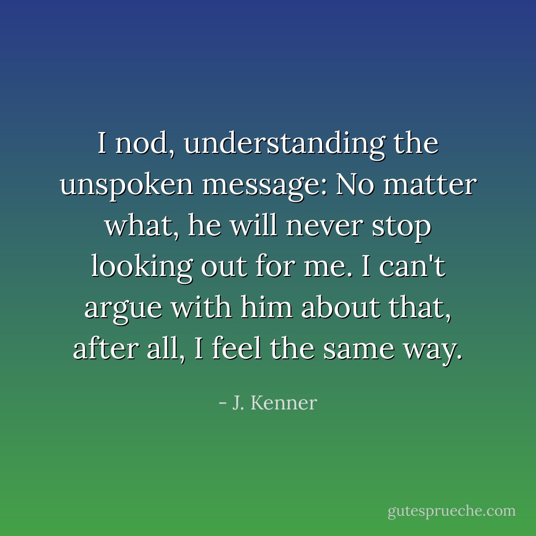 I nod, understanding the unspoken message: No matter what, he will never stop looking out for me. I can't argue with him about that, after all, I feel the same way. - J. Kenner