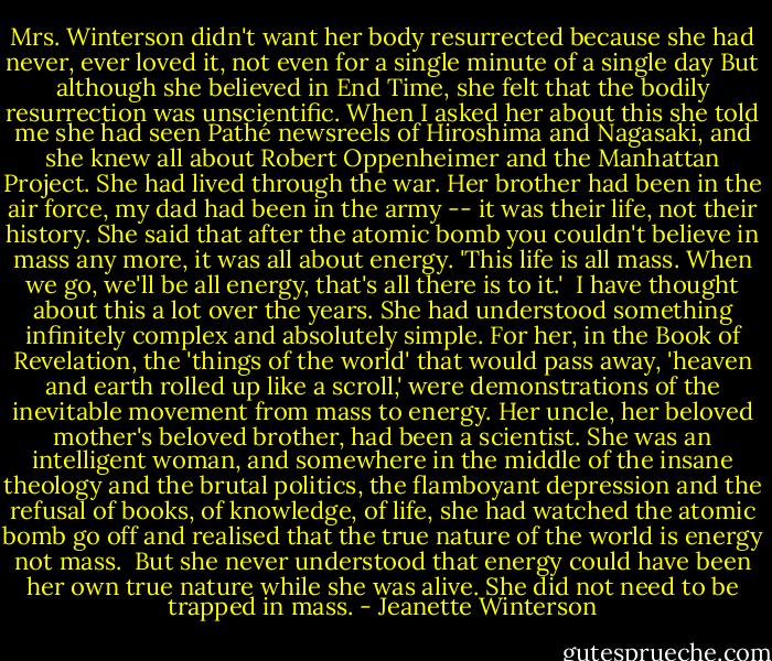 Mrs. Winterson didn't want her body resurrected because she had never, ever loved it, not even for a single minute of a single day But although she believed in End Time, she felt that the bodily resurrection was unscientific. When I asked her about this she told me she had seen Pathé newsreels of Hiroshima and Nagasaki, and she knew all about Robert Oppenheimer and the Manhattan Project. She had lived through the war. Her brother had been in the air force, my dad had been in the army -- it was their life, not their history. She said that after the atomic bomb you couldn't believe in mass any more, it was all about energy. 'This life is all mass. When we go, we'll be all energy, that's all there is to it.'<br /><br />I have thought about this a lot over the years. She had understood something infinitely complex and absolutely simple. For her, in the Book of Revelation, the 'things of the world' that would pass away, 'heaven and earth rolled up like a scroll,' were demonstrations of the inevitable movement from mass to energy. Her uncle, her beloved mother's beloved brother, had been a scientist. She was an intelligent woman, and somewhere in the middle of the insane theology and the brutal politics, the flamboyant depression and the refusal of books, of knowledge, of life, she had watched the atomic bomb go off and realised that the true nature of the world is energy not mass.<br /><br />But she never understood that energy could have been her own true nature while she was alive. She did not need to be trapped in mass. - Jeanette Winterson