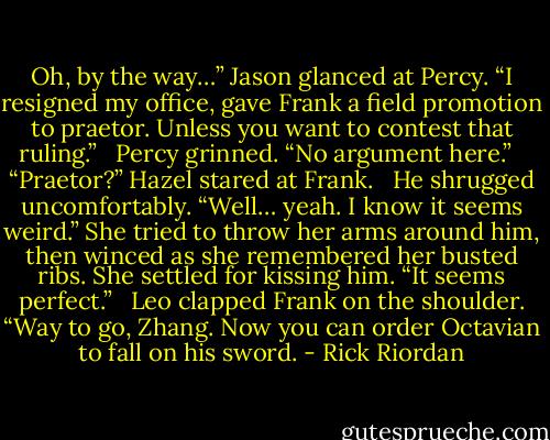 Oh, by the way…” Jason glanced at Percy. “I resigned my office, gave Frank a field promotion to praetor. Unless you want to contest that ruling.” <br /><br />Percy grinned. “No argument here.” <br /><br />“Praetor?” Hazel stared at Frank. <br /><br />He shrugged uncomfortably. “Well… yeah. I know it seems weird.” She tried to throw her arms around him, then winced as she remembered her busted ribs. She settled for kissing him. “It seems perfect.” <br /><br />Leo clapped Frank on the shoulder. “Way to go, Zhang. Now you can order Octavian to fall on his sword. - Rick Riordan