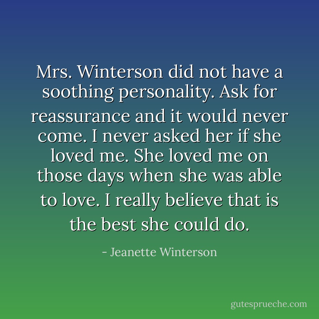 Mrs. Winterson did not have a soothing personality. Ask for reassurance and it would never come. I never asked her if she loved me. She loved me on those days when she was able to love. I really believe that is the best she could do. - Jeanette Winterson
