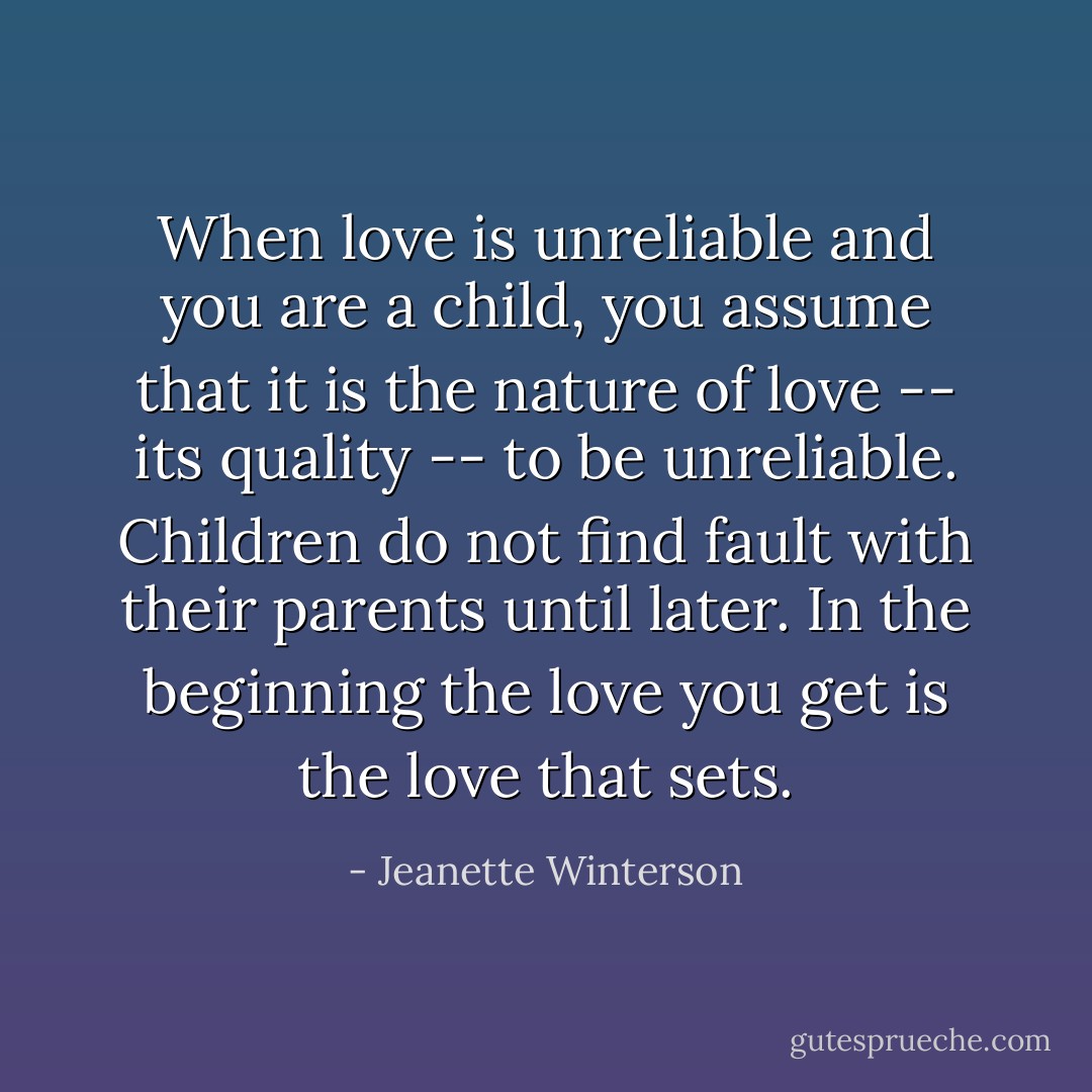 When love is unreliable and you are a child, you assume that it is the nature of love -- its quality -- to be unreliable. Children do not find fault with their parents until later. In the beginning the love you get is the love that sets. - Jeanette Winterson