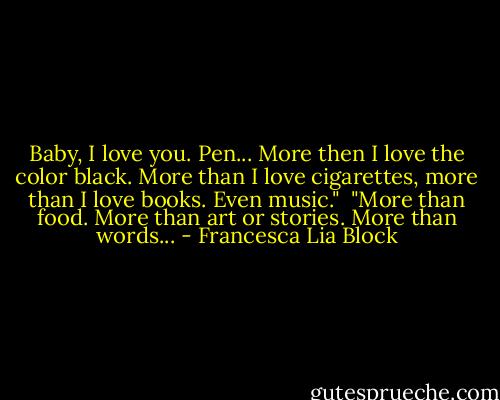 Baby, I love you. Pen... More then I love the color black. More than I love cigarettes, more than I love books. Even music."<br /><br />"More than food. More than art or stories. More than words... - Francesca Lia Block