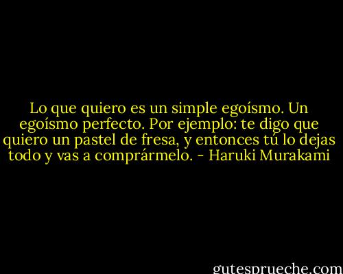 Lo que quiero es un simple egoísmo. Un egoísmo perfecto. Por ejemplo: te digo que quiero un pastel de fresa, y entonces tú lo dejas todo y vas a comprármelo. - Haruki Murakami