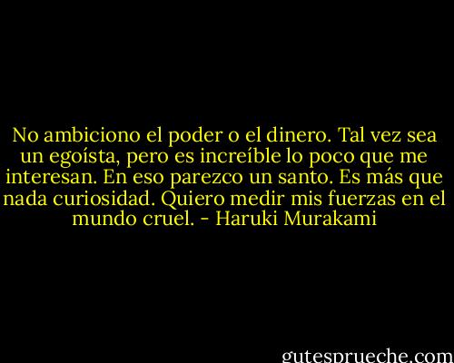 No ambiciono el poder o el dinero. Tal vez sea un egoísta, pero es increíble lo poco que me interesan. En eso parezco un santo. Es más que nada curiosidad. Quiero medir mis fuerzas en el mundo cruel. - Haruki Murakami