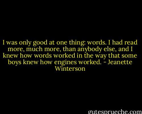 I was only good at one thing: words. I had read more, much more, than anybody else, and I knew how words worked in the way that some boys knew how engines worked. - Jeanette Winterson