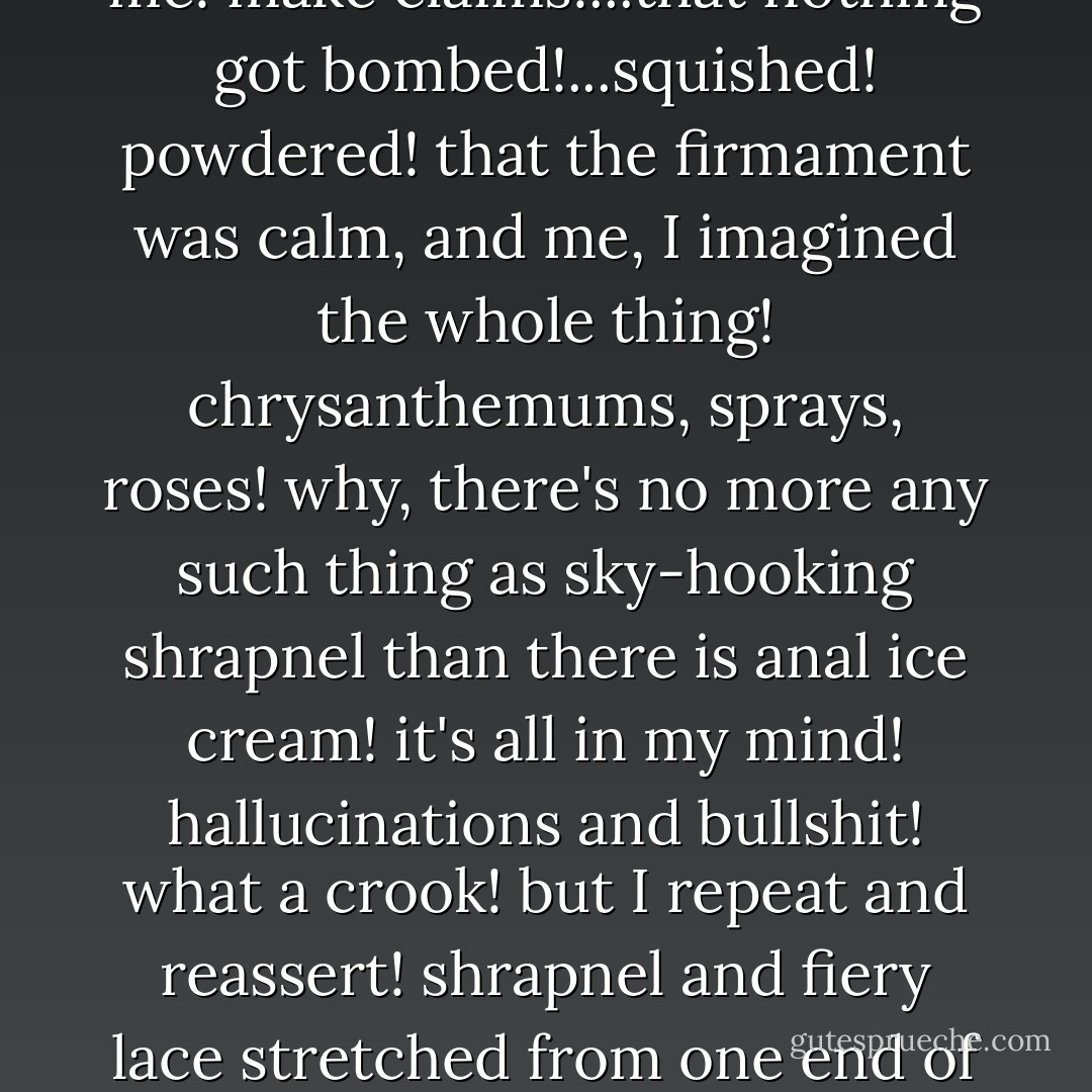 Of course the people in the metro didn't see a thing!...what a joke! petrified ratlets! but they'll still come out to refute me! make claims!...that nothing got bombed!...squished! powdered! that the firmament was calm, and me, I imagined the whole thing! chrysanthemums, sprays, roses! why, there's no more any such thing as sky-hooking shrapnel than there is anal ice cream! it's all in my mind! hallucinations and bullshit! what a crook! but I repeat and reassert! shrapnel and fiery lace stretched from one end of the horizon to the other! with lots of glow-worms mixed in...and dancing purple fireflies... - Louis-Ferdinand Céline