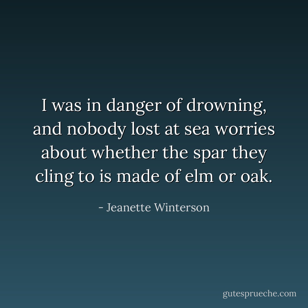 I was in danger of drowning, and nobody lost at sea worries about whether the spar they cling to is made of elm or oak. - Jeanette Winterson