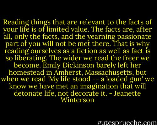 Reading things that are relevant to the facts of your life is of limited value. The facts are, after all, only the facts, and the yearning passionate part of you will not be met there. That is why reading ourselves as a fiction as well as fact is so liberating. The wider we read the freer we become. Emily Dickinson barely left her homestead in Amherst, Massachusetts, but when we read 'My life stood -- a loaded gun' we know we have met an imagination that will detonate life, not decorate it. - Jeanette Winterson