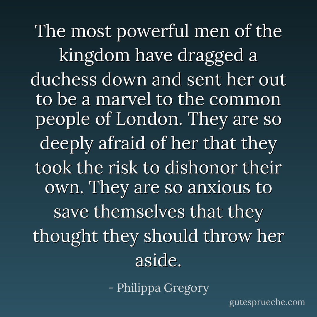 The most powerful men of the kingdom have dragged a duchess down and sent her out to be a marvel to the common people of London. They are so deeply afraid of her that they took the risk to dishonor their own. They are so anxious to save themselves that they thought they should throw her aside. - Philippa Gregory