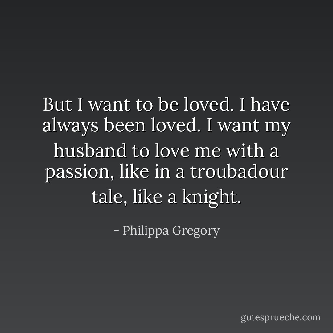 But I want to be loved. I have always been loved. I want my husband to love me with a passion, like in a troubadour tale, like a knight. - Philippa Gregory