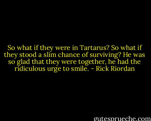 So what if they were in Tartarus? So what if they stood a slim chance of surviving? He was so glad that they were together, he had the ridiculous urge to smile. - Rick Riordan