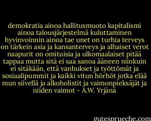 demokratia ainoa hallitusmuoto<br />kapitalismi ainoa talousjärjestelmä<br />kuluttaminen hyvinvoinnin ainoa tae<br />unet on turhia<br />terveys on tärkein asia<br />ja kansanterveys ja alhaiset verot<br />naapurit on omituisia<br />ja ulkomaalaiset pitää tappaa<br />mutta sitä ei saa sanoa ääneen<br />niinkuin ei sitäkään, että vanhukset<br />ja työttömät<br />ja sosiaalipummit<br />ja kaikki vitun hörhöt jotka elää mun siivellä<br />ja alkoholistit ja vaimonpieksäjät ja niiden vaimot - A.W. Yrjänä