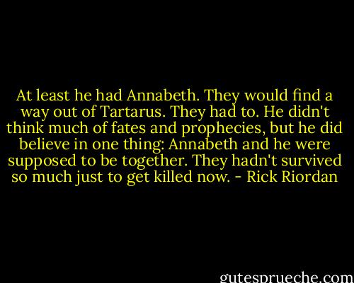 At least he had Annabeth. They would find a way out of Tartarus. They had to. He didn't think much of fates and prophecies, but he did believe in one thing: Annabeth and he were supposed to be together. They hadn't survived so much just to get killed now. - Rick Riordan
