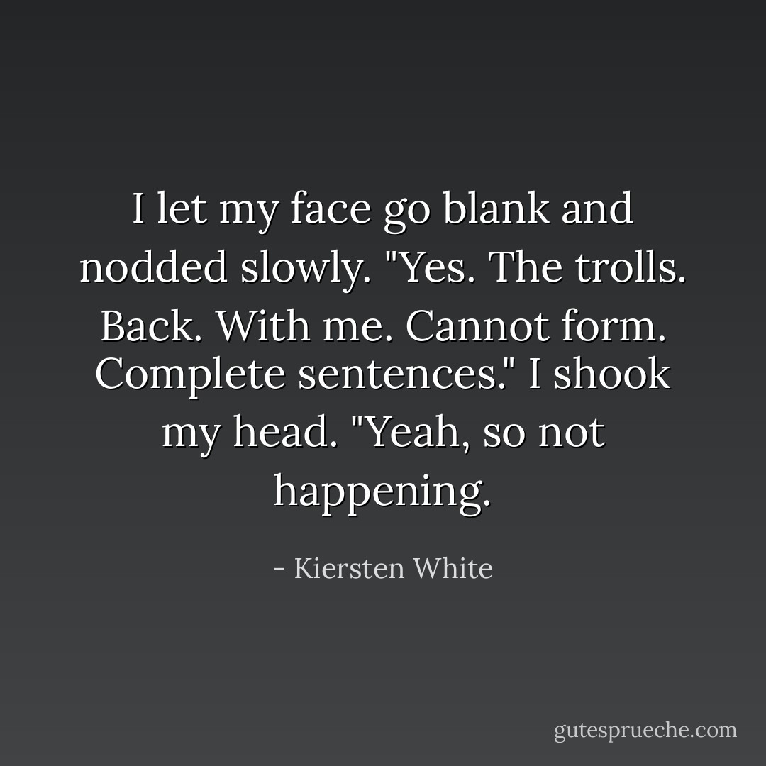 I let my face go blank and nodded slowly. "Yes. The trolls. Back. With me. Cannot form. Complete sentences." I shook my head. "Yeah, so not happening. - Kiersten White