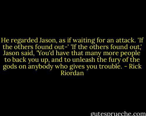 He regarded Jason, as if waiting for an attack. 'If the others found out-'<br />'If the others found out,' Jason said, 'You'd have that many more people to back you up, and to unleash the fury of the gods on anybody who gives you trouble. - Rick Riordan