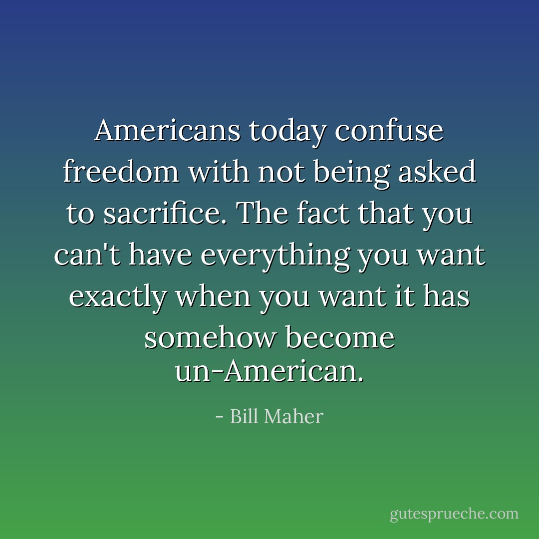 Americans today confuse freedom with not being asked to sacrifice. The fact that you can't have everything you want exactly when you want it has somehow become un-American. - Bill Maher