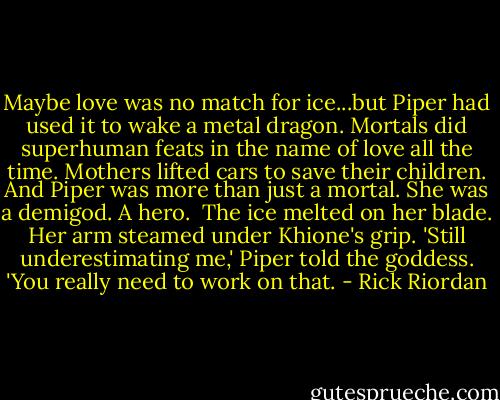 Maybe love was no match for ice...but Piper had used it to wake a metal dragon. Mortals did superhuman feats in the name of love all the time. Mothers lifted cars to save their children. And Piper was more than just a mortal. She was a demigod. A hero. <br />The ice melted on her blade. Her arm steamed under Khione's grip.<br />'Still underestimating me,' Piper told the goddess. 'You really need to work on that. - Rick Riordan