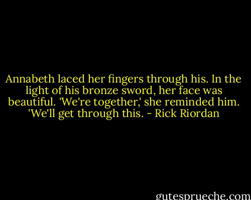Annabeth laced her fingers through his. In the light of his bronze sword, her face was beautiful.<br />'We're together,' she reminded him. 'We'll get through this. - Rick Riordan
