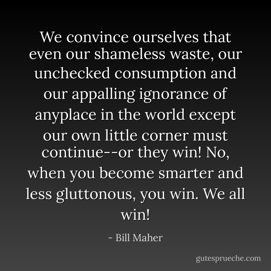 We convince ourselves that even our shameless waste, our unchecked consumption and our appalling ignorance of anyplace in the world except our own little corner must continue--<em>or they win</em>! No, when you become smarter and less gluttonous, <em>you</em> win. We <em>all</em> win! - Bill Maher