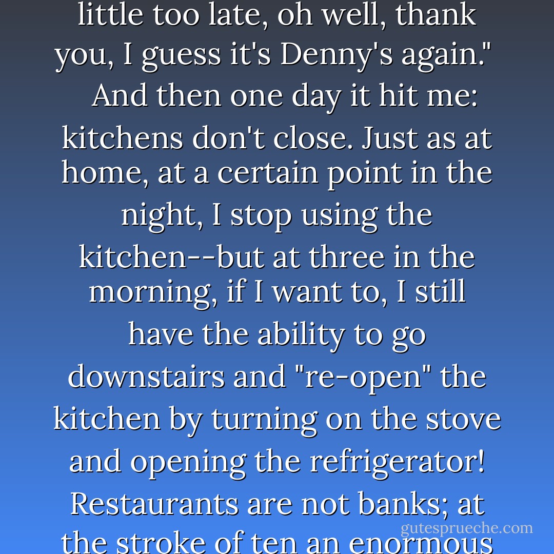 Claiming "the budget can't allow it" reminds me of when you walk into a restaurant at a civilized hour like ten o'clock and they say "the kitchen is closed." For years I would hear this, and think, "damn, just a little too late, oh well, thank you, I guess it's Denny's again." <br /><br /> And then one day it hit me: kitchens don't <em>close</em>. Just as at home, at a certain point in the night, I stop <em>using</em> the kitchen--but at three in the morning, if I want to, I still have the ability to go downstairs and "re-open" the kitchen by turning on the stove and opening the refrigerator! Restaurants are not banks; at the stroke of ten an enormous airlock doesn't seal off the kitchen and render the preparation of food an utter <em>impossibility</em>./ No, kitchens can open and budgets are what certain people say they are. - Bill Maher