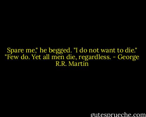 Spare me," he begged. "I do not want to die." "Few do. Yet all men die, regardless. - George R.R. Martin