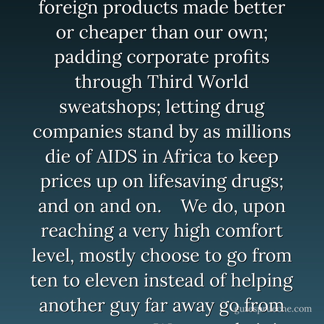 They" hate us because they feel--and "they" are not wrong--that it is within our power to do so much more, and that we practice a kind of passive-aggressive violence on the Third World. We do this by, for example, demonizing tobacco as poison here while promoting cigarettes in Asia; inflating produce prices by paying farmers not to grow food as millions go hungry worldwide; skimping on quality and then imposing tariffs on foreign products made better or cheaper than our own; padding corporate profits through Third World sweatshops; letting drug companies stand by as millions die of AIDS in Africa to keep prices up on lifesaving drugs; and on and on. <br /><br /> We do, upon reaching a very high comfort level, mostly choose to go from ten to eleven instead of helping another guy far away go from zero to one. <br /><br /> We even do it in our own country. Barbara Ehrenreich's brilliant book <em>Nickel and Dimed</em> describes the impossibility of living with dignity or comfort as one of the millions of minimum-wage workers in fast food, aisle-stocking and table-waiting jobs. Their labor for next to nothing ensures that well-off people can be a little more pampered. <br /><br /> So if we do it to our own, what chance do foreigners have? - Bill Maher