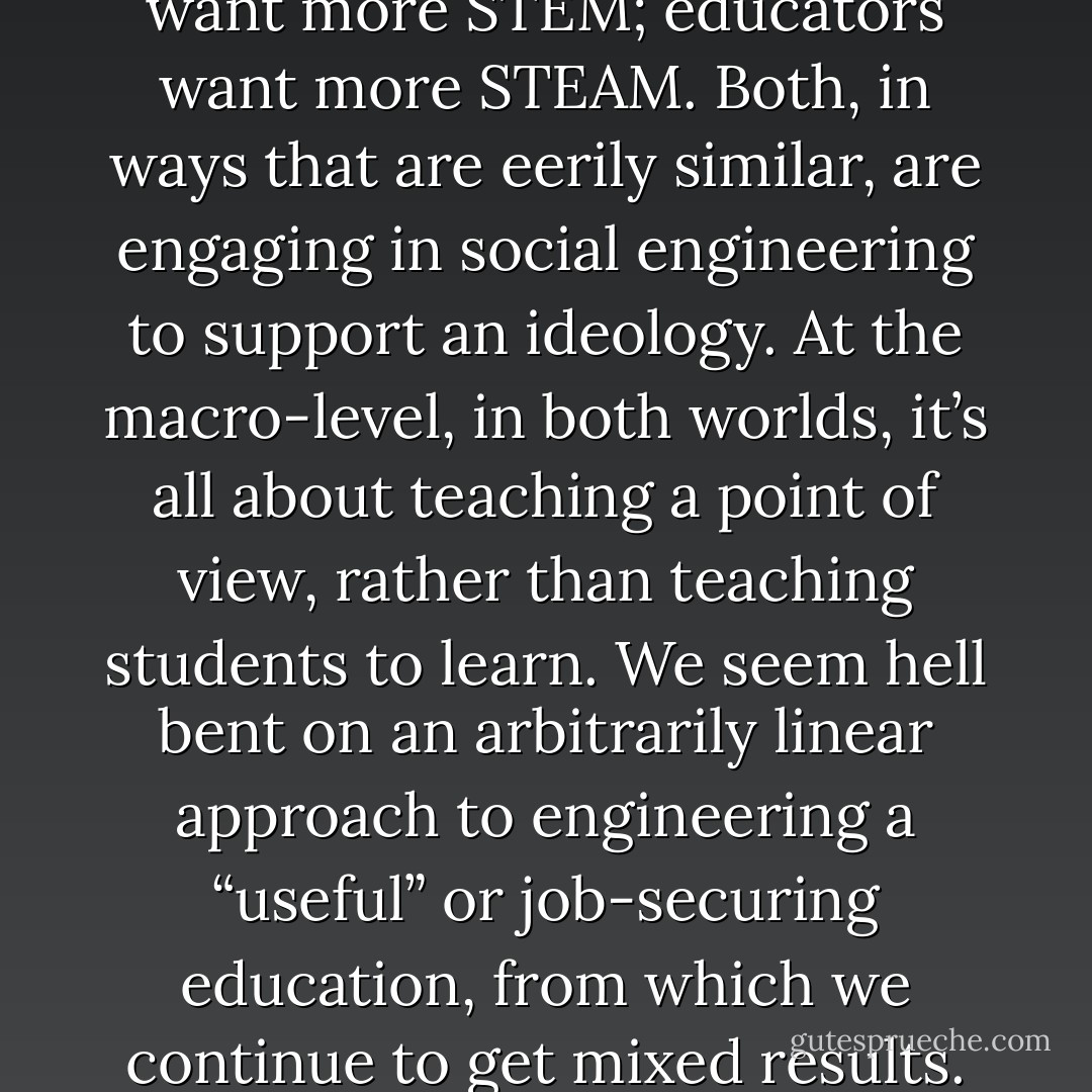 Policy makers and politicians want more STEM; educators want more STEAM. Both, in ways that are eerily similar, are engaging in social engineering to support an ideology. At the macro-level, in both worlds, it’s all about teaching a point of view, rather than teaching students to learn. We seem hell bent on an arbitrarily linear approach to engineering a “useful” or job-securing education, from which we continue to get mixed results. - Henry Doss