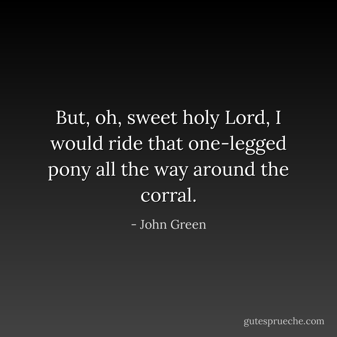 But, oh, sweet holy Lord, I would ride that one-legged pony all the way around the corral. - John Green