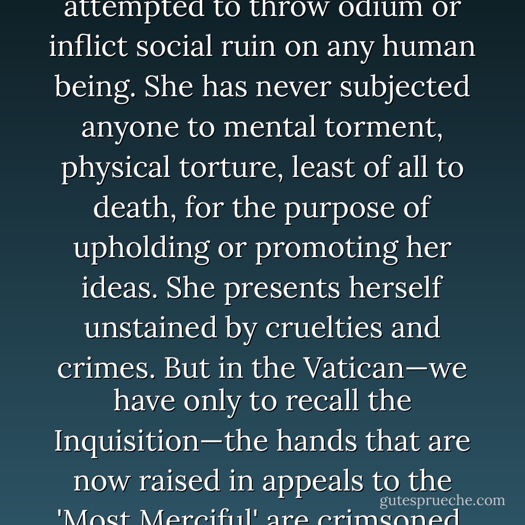 As to Science, she has never sought to ally herself to civil power. She has never attempted to throw odium or inflict social ruin on any human being. She has never subjected anyone to mental torment, physical torture, least of all to death, for the purpose of upholding or promoting her ideas. She presents herself unstained by cruelties and crimes. But in the Vatican—we have only to recall the Inquisition—the hands that are now raised in appeals to the 'Most Merciful' are crimsoned. They have been steeped in blood! - John William Draper