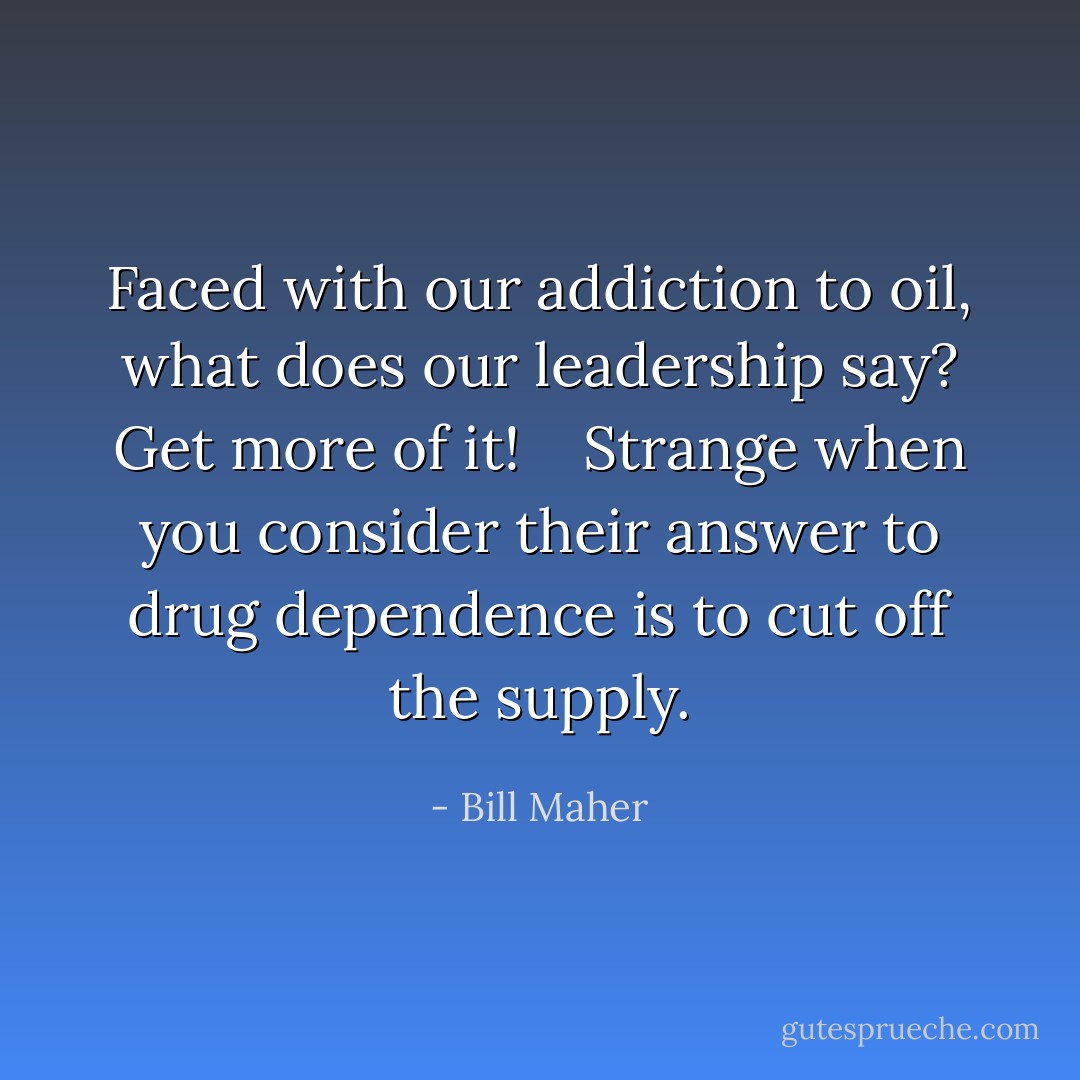Faced with our addiction to oil, what does our leadership say? Get more of it! <br /><br /> Strange when you consider their answer to <em>drug</em> dependence is to cut off the supply. - Bill Maher