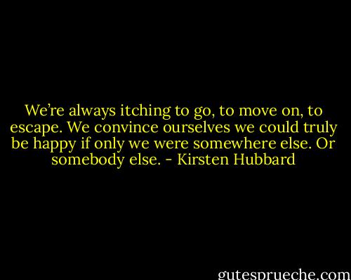 We’re always itching to go, to move on, to escape. We convince ourselves we could truly be happy if only we were somewhere else. Or somebody else. - Kirsten Hubbard