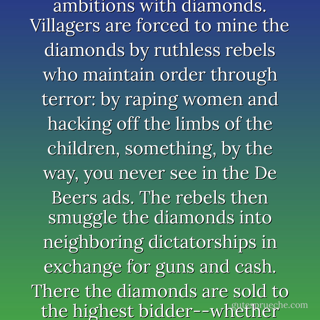 A diamond may be forever, but terrorism, promiscuously funded, will be too. <br /><br /> Let's make the connection clearly by tracing the path of the diamond. Diamonds start out in the earth, and eventually that earth is part of a country, like Sierra Leone, Angola, or the Democratic Republic of Congo. In those countries, desperate battles for control have been going on for decades, and the armies that fight the battles finance their ambitions with diamonds. Villagers are forced to mine the diamonds by ruthless rebels who maintain order through terror: by raping women and hacking off the limbs of the children, something, by the way, you never see in the De Beers ads. The rebels then smuggle the diamonds into neighboring dictatorships in exchange for guns and cash. There the diamonds are sold to the highest bidder--whether they be terrorists or "legitimate" dealers--and finally they're laundered in Europe, shipped to America, and end up in jewelry stores where they're purchased by men and given to women in exchange for oral sex. <br /><br /> In the feminized world we live in, it's practically national policy that women are more evolved that men--but if that's so, how come they're still so impressed by shiny objects? - Bill Maher