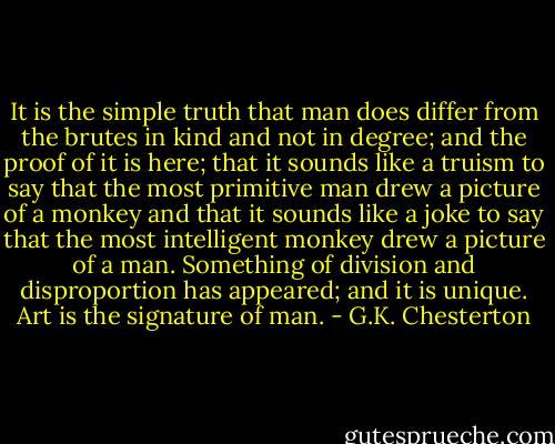 It is the simple truth that man does differ from the brutes in kind and not in degree; and the proof of it is here; that it sounds like a truism to say that the most primitive man drew a picture of a monkey and that it sounds like a joke to say that the most intelligent monkey drew a picture of a man. Something of division and disproportion has appeared; and it is unique. Art is the signature of man. - G.K. Chesterton