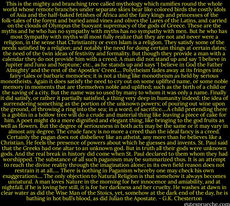 This is the mighty and branching tree called mythology which ramifies round the whole world whose remote branches under separate skies bear like colored birds the costly idols of Asia and the half-baked fetishes of Africa and the fairy kings and princesses of the folk-tales of the forest and buried amid vines and olives the Lares of the Latins, and carried on the clouds of Olympus the buoyant supremacy of the gods of Greece. These are the myths and he who has no sympathy with myths has no sympathy with men. But he who has most Sympathy with myths will most fully realize that they are not and never were a religion, in the sense that Christianity or even Islam is a religion. They satisfy some of the needs satisfied by a religion; and notably the need for doing certain things at certain dates; the need of the twin ideas of festivity and formality. But though they provide a man with a calendar they do not provide him with a creed. A man did not stand up and say 'I believe in Jupiter and Juno and Neptune,' etc., as he stands up and says 'I believe in God the Father Almighty' and the rest of the Apostles' Creed.... Polytheism fades away at its fringes into fairy-tales or barbaric memories; it is not a thing like monotheism as held by serious monotheists. Again it does satisfy the need to cry out on some uplifted name, or some noble memory in moments that are themselves noble and uplifted; such as the birth of a child or the saving of a city. But the name was so used by many to whom it was only a name. Finally it did satisfy, or rather it partially satisfied, a thing very deep in humanity indeed; the idea of surrendering something as the portion of the unknown powers; of pouring out wine upon the ground, of throwing a ring into the sea; in a word, of sacrifice....A child pretending there is a goblin in a hollow tree will do a crude and material thing like leaving a piece of cake for him. A poet might do a more dignified and elegant thing, like bringing to the god fruits as well as flowers. But the degree of seriousness in both acts may be the same or it may vary in almost any degree. The crude fancy is no more a creed than the ideal fancy is a creed. Certainly the pagan does not disbelieve like an atheist, any more than he believes like a Christian. He feels the presence of powers about which he guesses and invents. St. Paul said that the Greeks had one altar to an unknown god. But in truth all their gods were unknown gods. And the real break in history did come when St. Paul declared to them whom they had worshipped. The substance of all such paganism may be summarized thus. It is an attempt to reach the divine reality through the imagination alone; in its own field reason does not restrain it at all..... There is nothing in Paganism whereby one may check his own exaggerations.... The only objection to Natural Religion is that somehow it always becomes unnatural. A man loves Nature in the morning for her innocence and amiability, and at nightfall, if he is loving her still, it is for her darkness and her cruelty. He washes at dawn in clear water as did the Wise Man of the Stoics, yet, somehow at the dark end of the day, he is bathing in hot bull’s blood, as did Julian the Apostate. - G.K. Chesterton