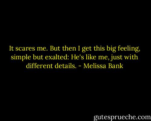 It scares me. But then I get this big feeling, simple but exalted: He's like me, just with different details. - Melissa Bank