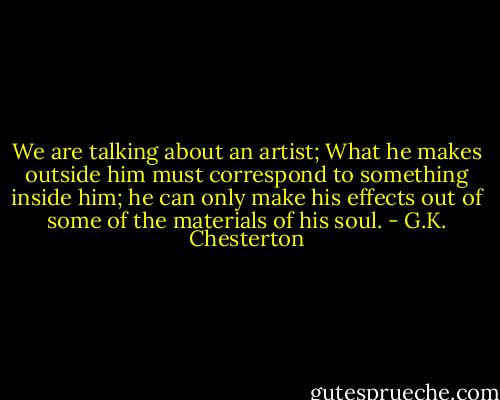 We are talking about an artist; What he makes outside him must correspond to something inside him; he can only make his effects out of some of the materials of his soul. - G.K. Chesterton