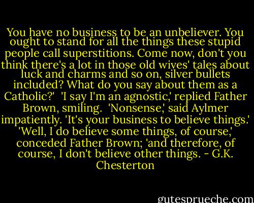 You have no business to be an unbeliever. You ought to stand for all the things these stupid people call superstitions. Come now, don't you think there's a lot in those old wives' tales about luck and charms and so on, silver bullets included? What do you say about them as a Catholic?'<br /> 'I say I'm an agnostic,' replied Father Brown, smiling.<br /> 'Nonsense,' said Aylmer impatiently. 'It's your business to believe things.'<br />'Well, I do believe some things, of course,' conceded Father Brown; 'and therefore, of course, I don't believe other things. - G.K. Chesterton