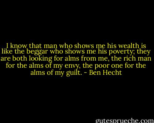 I know that man who shows me his wealth<br />is like the beggar who shows me his poverty;<br />they are both looking for alms from me,<br />the rich man for the alms of my envy,<br />the poor one for the alms of my guilt. - Ben Hecht