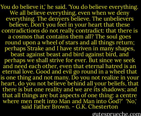 You do believe it,' he said. 'You do believe everything. We all believe everything, even when we deny everything. The denyers believe. The unbelievers believe. Don't you feel in your heart that these contradictions do not really contradict: that there is a cosmos that contains them all? The soul goes round upon a wheel of stars and all things return; perhaps Strake and I have striven in many shapes, beast against beast and bird against bird, and perhaps we shall strive for ever. But since we seek and need each other, even that eternal hatred is an eternal love. Good and evil go round in a wheel that is one thing and not many. Do you not realize in your heart, do you not believe behind all your beliefs, that there is but one reality and we are its shadows; and that all things are but aspects of one thing: a centre where men melt into Man and Man into God?'<br /> 'No,' said Father Brown. - G.K. Chesterton