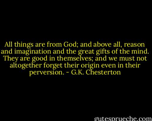 All things are from God; and above all, reason and imagination and the great gifts of the mind. They are good in themselves; and we must not altogether forget their origin even in their perversion. - G.K. Chesterton