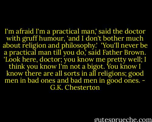 I'm afraid I'm a practical man,' said the doctor with gruff humour, 'and I don't bother much about religion and philosophy.'<br /> 'You'll never be a practical man till you do,' said Father Brown. 'Look here, doctor; you know me pretty well; I think you know I'm not a bigot. You know I know there are all sorts in all religions; good men in bad ones and bad men in good ones. - G.K. Chesterton