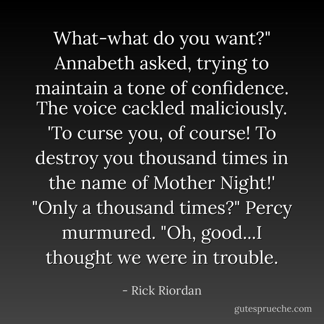 What-what do you want?" Annabeth asked, trying to maintain a tone of confidence.<br />The voice cackled maliciously.<br />'To curse you, of course! To destroy you thousand times in the name of Mother Night!'<br />"Only a thousand times?" Percy murmured. "Oh, good...I thought we were in trouble. - Rick Riordan