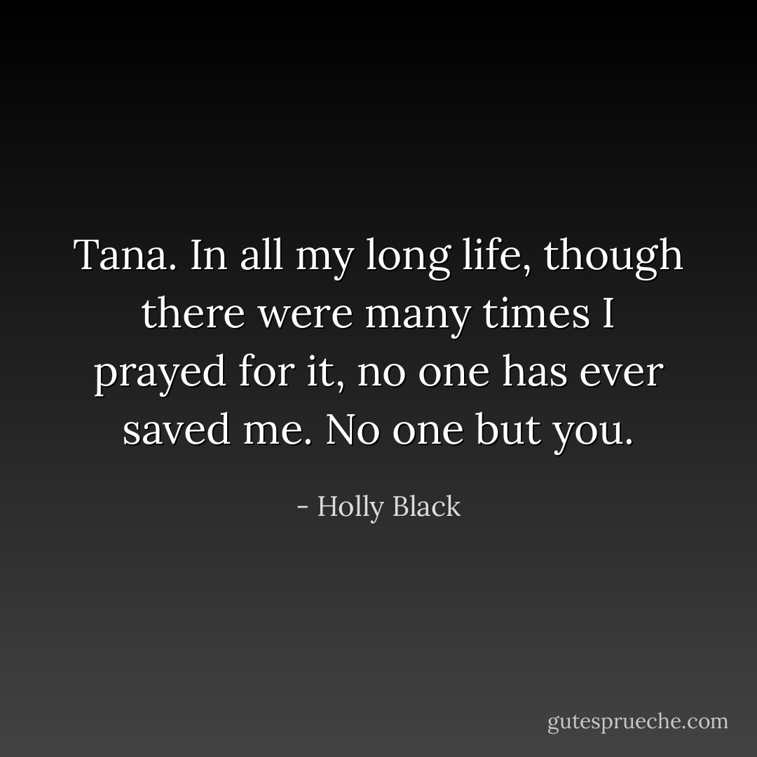 Tana. In all my long life, though there were many times I prayed for it, no one has ever saved me. No one but you. - Holly Black